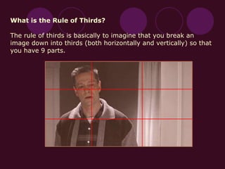 What is the Rule of Thirds?
The rule of thirds is basically to imagine that you break an
image down into thirds (both horizontally and vertically) so that
you have 9 parts.
 