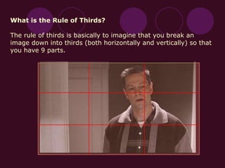 What is the Rule of Thirds?
The rule of thirds is basically to imagine that you break an
image down into thirds (both horizontally and vertically) so that
you have 9 parts.
 