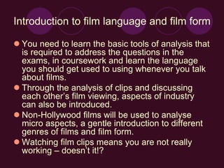 Introduction to film language and film form
 You need to learn the basic tools of analysis that
is required to address the questions in the
exams, in coursework and learn the language
you should get used to using whenever you talk
about films.
 Through the analysis of clips and discussing
each other’s film viewing, aspects of industry
can also be introduced.
 Non-Hollywood films will be used to analyse
micro aspects, a gentle introduction to different
genres of films and film form.
 Watching film clips means you are not really
working – doesn’t it!?
 