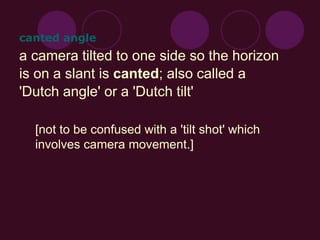 a camera tilted to one side so the horizon
is on a slant is canted; also called a
'Dutch angle' or a 'Dutch tilt'
[not to be confused with a 'tilt shot' which
involves camera movement.]
canted angle
 