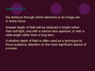 depth of field
the distance through which elements in an image are
in sharp focus
Greater depth of field will be obtained in bright rather
than dull light, and with a narrow lens aperture; or with a
wide-angle rather than a long lens.
A shallow depth of field is often used as a technique to
focus audience attention on the most significant aspect of
a scene.
 