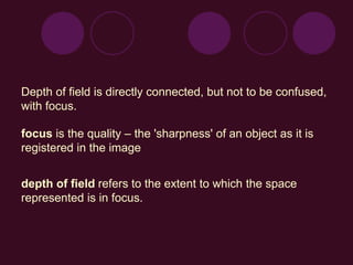 Depth of field is directly connected, but not to be confused,
with focus.
focus is the quality – the 'sharpness' of an object as it is
registered in the image
depth of field refers to the extent to which the space
represented is in focus.
 