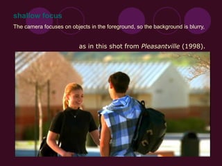 The camera focuses on objects in the foreground, so the background is blurry,
as in this shot from Pleasantville (1998).
shallow focus
 