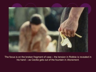 The focus is on the broken fragment of vase – the tension in Robbie is revealed in
his hand – as Cecilia gets out of the fountain in Atonement.
 