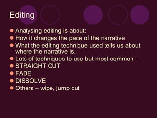Editing
 Analysing editing is about:
 How it changes the pace of the narrative
 What the editing technique used tells us about
where the narrative is.
 Lots of techniques to use but most common –
 STRAIGHT CUT
 FADE
 DISSOLVE
 Others – wipe, jump cut
 