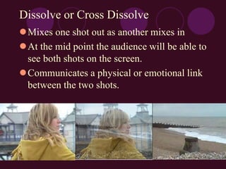 Dissolve or Cross Dissolve
Mixes one shot out as another mixes in
At the mid point the audience will be able to
see both shots on the screen.
Communicates a physical or emotional link
between the two shots.
 