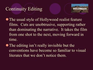 Continuity Editing
The usual style of Hollywood realist feature
films. Cuts are unobtrusive, supporting rather
than dominating the narrative. It takes the film
from one shot to the next, moving forward in
time.
The editing isn’t really invisible but the
conventions have become so familiar to visual
literates that we don’t notice them.
 