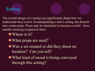 Setting
Where is it?
What props are used?
Was a set created or did they shoot on
location? Can you tell?
What kind of mood is being conveyed
through this setting?
The overall design of a setting can significantly shape how we
understand story action. In manipulating a shot’s setting, the director
may create props. Props may be functional or become a motif – have
another meaning assigned to them.
 