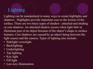 Lighting
Lighting can be manipulated in many ways to create highlights and
shadows. Highlights provide important cues to the texture of the
surface. There are two basic types of shadow : attached and shading
or cast shadows. An attached shadow occurs when light fails to
illuminate part of an object because of the object’s shape or surface
features. Cast shadows are caused by an object being between the
light source and the camera. Types of lighting also include :
• Sidelight/ crosslight
• Backlighting
• Underlighting
• Top lighting
• Key light
• Fill light
• Low-key illumination
 