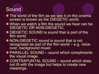 Sound
 The world of the film as we see it on the cinema
screen is known as the DIEGETIC world.
 When we watch a film the sound we hear can be
DIEGETIC OR NON-DIEGETIC.
 DIEGETIC SOUND is sound that is part of the
film world.
 NON-DIEGETIC sound is sound that is not
recognised as part of the film world – e.g. voice
over, background music
 PARALLEL SOUND – sound which compliments
the visual image.
 CONTRAPUNTAL SOUND – sound which does
not fit with the image but helps to create new
meanings.
 