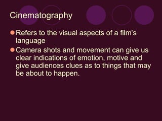 Cinematography
Refers to the visual aspects of a film’s
language
Camera shots and movement can give us
clear indications of emotion, motive and
give audiences clues as to things that may
be about to happen.
 