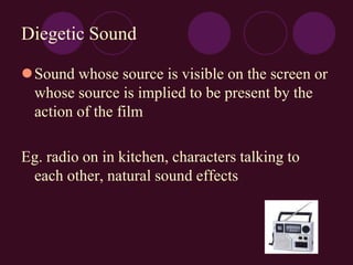 Diegetic Sound
Sound whose source is visible on the screen or
whose source is implied to be present by the
action of the film
Eg. radio on in kitchen, characters talking to
each other, natural sound effects
 