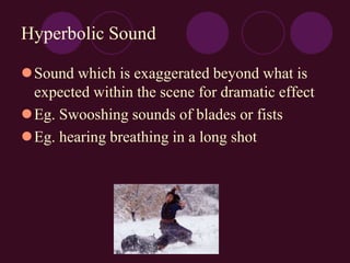 Hyperbolic Sound
Sound which is exaggerated beyond what is
expected within the scene for dramatic effect
Eg. Swooshing sounds of blades or fists
Eg. hearing breathing in a long shot
 