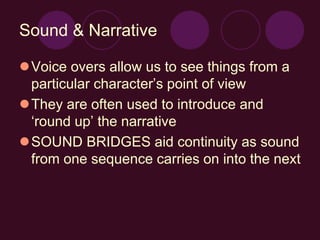 Sound & Narrative
Voice overs allow us to see things from a
particular character’s point of view
They are often used to introduce and
‘round up’ the narrative
SOUND BRIDGES aid continuity as sound
from one sequence carries on into the next
 