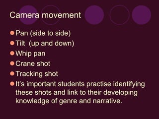 Camera movement
Pan (side to side)
Tilt (up and down)
Whip pan
Crane shot
Tracking shot
It’s important students practise identifying
these shots and link to their developing
knowledge of genre and narrative.
 