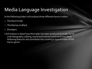 Media Language Investigation
In the following slides I will analyse three different horror trailers
1. The Devil Inside
2. The Woman In Black
3. Strangers
I will analyse in detail how the trailer has been produced through use of
   cinematography, editing, sound and mise en scene and how these
   following features will contribute into creating a typical trailer of the
   horror genre.
 