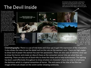 An extreme close up has been used here to
                                                                              show the cut on this woman's mouth. The
                                                                              make up and overall mise en scene makes her

      The Devil Inside                                                        look possessed which adds to the horror genre.


Through use of editing and
computer development we
are now able to create more
horrifying images such as the
mangles body shown in this
screen shot. This realistic
image makes the reader
believe that this could happen
in reality therefore making
the trailer and film seem
more terrifying. It also is a
memorable image which will
make the audience remember
this film, therefore they will
be more likely to go and see                                                                             There have been use of
it.                                                                                                      security cameras as part
        This is a mid shot. The                                                                          of the cinematography
        lighting has been used on                                                                        and mise en scene to
        the character’s face to                                                                          show entrapment. It also
        show the emotion yet                                                                             adds a realistic element
        given enough light to
                                                                                                         to the trailer as we all
        show the possessed
        character behind in the                                                                          have security cameras.
        dark which adds to the                                                                           This adds to the scary
        tension and scary feel to                                                                        atmosphere      to   the
        the trailer.                                                                                     trailer.

        Cinematography: There is a use of mid shots and close ups to gain the expression of the characters.
        It also allows the view to see the detail such as the cuts on the woman’s arm. There are high angles
        to show lack of power the woman has over her possession. There are also uses of extreme close ups
        to show the horror and create an idea of chaos as the consumer cannot fully see what they are
        watching. There are also use of Dutch tilts to show the chaos and to help build tension. The lighting
        has been used effectively throughout to show emotion on character’s faces but also to emphasize
        the darkness which is a typical convention of horror. The end scene of the title of the film has
        images of the cuts shown on the victim earlier showing continuity.
 