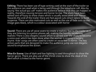 Editing: There has been use of type writing used at the start of the trailer so
the audience can read what is being said through the telephone call. Also by
saying ‘the actual 911 call’ makes the audience believe that this can happen in
reality, therefore causing tension and horror to rise. The shots have been
edited sort of fuzzy to show chaos which is usually associated with horror.
Towards the end of the trailer there are fast paced cuts (short takes) to build
suspense. There are also motivated cuts as well as the use of fade outs so the
image goes black, which is a colour associated with horror


Sound: There are use of voice-overs to create a realistic feel to the trailer as if
they are listening to a police phone call, making the horrific incidences
realistic There is also diegetic sound which is carried over the shots to become
a voice over which has been done when the woman is singing a nursery
rhyme. Kids’ songs are often used to create an eerie feel in horror. The key
action parts that are designed to make the audience jump use non diegetic
sound to emphasize the action.


Mise En Scene: Use of dark and low lighting is used throughout to show the
horror genre. There are also use of the Christ cross to show the ideal of the
devil which is linked to the horror genre.
 
