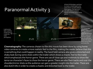 A Dutch tilt has been used here
                                                                to create a chaotic look to the
                                                                scene which complies with the

 Paranormal Activity 3                                          horror genre. The lighting is
                                                                also dark which is another
                                                                typical convention of the horror
                                                                genre.




                                                                                              This mirror shot
Lighting has
                                                                                              shows a dark
been carefully
                                                                                              figured
chosen here to
                                                                                              supernatural being
create the
                                                                                              which is typical of
scary
                                                                                              the horror genre.
atmosphere.
                                                                                              Also the darkness
                                                                                              creates the terror in
                                                                                              which horror films
                                                                                              are known for.

Cinematography: The cameras chosen to film this movie has been done by using home
video cameras to create a more realistic feel to the film, making the reader believe that this
is something that could happen in reality. The hand held camera also gives a distorted and
shaky look during some shots within the trailer which shows a chaotic feel to the trailer
which emphasizes the horror genre. There are use of close ups and midshots to show the
terror on character’s faces to show the horror genre. There are also flash backs and over the
shoulder/mirror shots so the audience can gain a greater insight into the trailer. There are
also dutch tilts in order to create a chaotic and distorted look to the trailer.
 