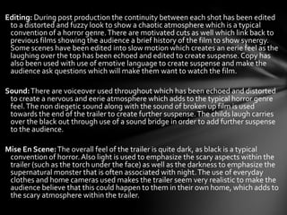 Editing: During post production the continuity between each shot has been edited
 to a distorted and fuzzy look to show a chaotic atmosphere which is a typical
 convention of a horror genre. There are motivated cuts as well which link back to
 previous films showing the audience a brief history of the film to show synergy.
 Some scenes have been edited into slow motion which creates an eerie feel as the
 laughing over the top has been echoed and edited to create suspense. Copy has
 also been used with use of emotive language to create suspense and make the
 audience ask questions which will make them want to watch the film.

Sound: There are voiceover used throughout which has been echoed and distorted
 to create a nervous and eerie atmosphere which adds to the typical horror genre
 feel. The non diegetic sound along with the sound of broken up film is used
 towards the end of the trailer to create further suspense. The childs laugh carries
 over the black out through use of a sound bridge in order to add further suspense
 to the audience.

Mise En Scene: The overall feel of the trailer is quite dark, as black is a typical
 convention of horror. Also light is used to emphasize the scary aspects within the
 trailer (such as the torch under the face) as well as the darkness to emphasize the
 supernatural monster that is often associated with night. The use of everyday
 clothes and home cameras used makes the trailer seem very realistic to make the
 audience believe that this could happen to them in their own home, which adds to
 the scary atmosphere within the trailer.
 