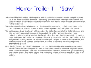 Horror Trailer 1 – ‘Saw’
The trailer begins at a slow, steady pace, which is common in Horror trailers The pace picks
    up as he trailer builds to a climax. The editing splits the trailer into clips from the film and
    special effects created specifically for the trailer that deliver small snippets of information
    to the audience.
The trailer uses dissolves between short clips to create a sense of confusion and horror. It is
    also a technique used to build suspense. It uses a green and black colour scheme.
The editing speeds up drastically at the end of the trailer to connote the thriller element and
    also to reach a peak of tension. At the end of the trailer, we hear Jigsaw’s voice
    delivering what could be seen as the films tagline. The fact that it is a rhetorical question
    helps to involve the audience because of the way it is almost directed the audience. This
    is a good marketing technique, which encourages people to see the film. However, the
    line only works in the context of the trailer. If it were used in the film it would just be
    another line spoken.
Dark lighting is used to convey the genre and also leave the audience unaware as to the
    events of the film. Non-diegetic sounds accompany the on screen text to give them a
    more prominent impact. The font has connotations of horror, due to the ghostly lettering
    and smoke effect. The trailer begins with the rating screen, which is a feature used in all
    trailers.
 