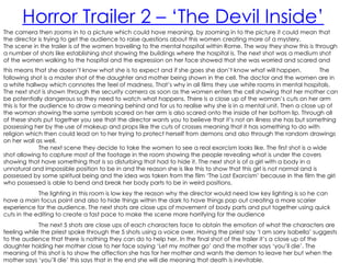 Horror Trailer 2 – ‘The Devil Inside’
The camera then zooms in to a picture which could have meaning, by zooming in to the picture it could mean that
the director is trying to get the audience to raise questions about this women creating more of a mystery.
The scene in the trailer is of the women travelling to the mental hospital within Rome. The way they show this is through
a number of shots like establishing shot showing the buildings where the hospital is. The next shot was a medium shot
of the women walking to the hospital and the expression on her face showed that she was worried and scared and
this means that she doesn’t know what she is to expect and if she goes she don’t know what will happen.                The
following shot is a master shot of the daughter and mother being shown in the cell. The doctor and the women are in
a white hallway which connotes the feel of madness. That’s why in all films they use white rooms in mental hospitals.
The next shot is shown through the security camera as soon as the women enters the cell showing that her mother can
be potentially dangerous so they need to watch what happens. There is a close up of the woman’s cuts on her arm
this is for the audience to draw a meaning behind and for us to realise why she is in a mental unit. Then a close up of
the woman showing the same symbols scared on her arm is also scared onto the inside of her bottom lip. Through all
of these shots put together you see that the director wants you to believe that it’s not an illness she has but something
possessing her by the use of makeup and props like the cuts of crosses meaning that it has something to do with
religion which then could lead on to her trying to protect herself from demons and also through the random drawings
on her wall as well.
                The next scene they decide to take the women to see a real exorcism looks like. The first shot is a wide
shot allowing to capture most of the footage in the room showing the people revealing what is under the covers
showing that have something that is so disturbing that had to hide it. The next shot is of a girl with a body in a
unnatural and impossible position to be in and the reason she is like this to show that this girl is not normal and is
possessed by some spiritual being and the idea was taken from the film ‘The Last Exorcism’ because in the film the girl
who possessed is able to bend and break her body parts to be in weird positions.
             The lighting in this room is low key the reason why the director would need low key lighting is so he can
have a main focus point and also to hide things within the dark to have things pop out creating a more scarier
experience for the audience. The next shots are close ups of movement of body parts and put together using quick
cuts in the editing to create a fast pace to make the scene more horrifying for the audience
             The next 5 shots are close ups of each characters face to obtain the emotion of what the characters are
feeling while the priest spoke through the 5 shots using a voice over. Having the priest say ‘I am sorry Isabella’ suggests
to the audience that there is nothing they can do to help her. In the final shot of the trailer it’s a close up of the
daughter holding her mother close to her face saying ‘Let my mother go’ and the mother says ‘you’ll die’. The
meaning of this shot is to show the affection she has for her mother and wants the demon to leave her but when the
mother says ‘you’ll die’ this says that in the end she will die meaning that death is inevitable.
 