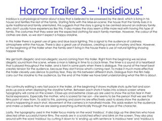 Horror Trailer 3 – ‘Insidious’
Insidious is a physiological horror about a boy that is believed to be possessed by the devil, which is living in his
house and terrifies the rest of the family. Starting firstly with the Mise-en-scene; the house that the family lives in is
quite traditional and family orientated, this suggests that the story is going to be centred around an ordinary family
who don't usually have experiences like this. It also makes the story seem a little more real with having this type of
family. The costumes that they wear are the expected clothing for each family member. However, the colour of the
clothes are dark, so we don't expect a happy storyline.

In this trailer there is a great use of grey and blue back lighting. This a signal to the audience of coldness
atmosphere within the house. There is also a great use of shadows, creating a sense of mystery and fear. However,
at the beginning of the trailer when the family aren't living in the house there is use of natural lighting showing
happier times.


We get both diegetic and non-diegetic sound coming from this trailer. Right from the beginning we receive
diegetic sound from the scene, where a man is talking in time to a clock-timer. The timer is a sound of a heartbeat
that is played throughout the trailer, and is faint in some parts when there is dialogue. The sound of the heart beat
creates tension for the audience, because they don't know what's coming next. To make it much more effective
the trailer cleverly uses silence to portray fear, they do this between different shots. Dialogue from the film help
carry out the storyline to the audience, by the end of the trailer we have brief understanding what the film is about.



The continuity editing is very fast pace in the trailer, at the beginning it shows multiple shots quite fast and soon
picks up pace when displaying the storyline further. Between each shots it fades into a black screen where
typography will come on the screen. Close-ups and extreme close-ups are used to show the actors fear in their
facial expressions. Especially the mother, who is scared for her son - she seems to be the person that we see that
films point of view from. To add to this, panning and zoom ins are effectively used to slowly show the audience
what is happening in each shot. Movement of the camera is in handheld mode. This adds realism to the audience
and make us believe that we are seeing everything authentically through the eyes of the character.

Lastly, the typography used in the trailer focus mainly on the word 'Insidious'. It also bigs up the directors who have
directed other successful horror films. The words are in a scratched effect and blink on the screen. They also play
around with the word 'Insidious' by cutting it down to 'Is' ending up with sentence 'Is Insidious here' and 'Insidious is
 
