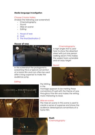 Media language investigation
Choose 3 horror trailers
Analyse the following (use screenshot)
- Cinematography
- Sound
- Mise-en-scene
- Editing
1. House of wax
2. Hush
3. The final Destination 3
House of wax
Cinematography
A high angle shot is used
here to show the deserted
street with just one person
walking down it this makes
the subject look vulnerable
and an easy target
Sound
In this screenshot the protagonist is
screaming this is a typical convention
of a horror film and can often be used
after a long suspense to make the
audience jump.
Editing
The Writing
in the
montage appears to be melting these
conventions fit well with the theme of wax
throughout the film and makes the writing
more interesting to read.
Mise-en-scene
The mise-en-scene in this scene is used to
create a sense of suspense and shows the
audience stereotypical conventions of a
horror film.
Hush
Cinematography
 
