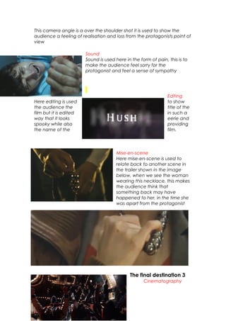 This camera angle is a over the shoulder shot it is used to show the
audience a feeling of realisation and loss from the protagonists point of
view
Sound
Sound is used here in the form of pain, this is to
make the audience feel sorry for the
protagonist and feel a sense of sympathy
Editing
Here editing is used to show
the audience the title of the
film but it is edited in such a
way that it looks eerie and
spooky while also providing
the name of the film.
Mise-en-scene
Here mise-en-scene is used to
relate back to another scene in
the trailer shown in the image
below, when we see the woman
wearing this necklace, this makes
the audience think that
something back may have
happened to her, in the time she
was apart from the protagonist
The final destination 3
Cinematography
 