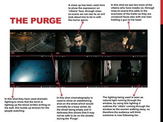 THE PURGE
A close up has been used here
to show the expression on
‘villains’ face, through mise-
en-scene we can see he an evil
look about him to tie in with
the horror genre.
In this shot we see two more of the
villains who have masks on, through
mise-en-scene this adds to the
scariness of the trailer as they are
unnatural faces also with one man
holding a gun to his head.
In this shot they have used dramatic
lighting to show that the torch is
lighting up the blood written writing on
the wall, this builds up tension for the
people watching.
The lighting being used is seen as
natural light coming through the
window, by using this lighting it
outlines the ‘villain’ coming through the
window as the women walking away, so
therefore the audience will think
someone is now following her.
In this shot cinematography is
used to show an establishing
shot on the street which would
normally be a busy street, by
the street being empty and in
darkness this shows that it may
not be safe to be on the streets
during the ‘Purge’.
 