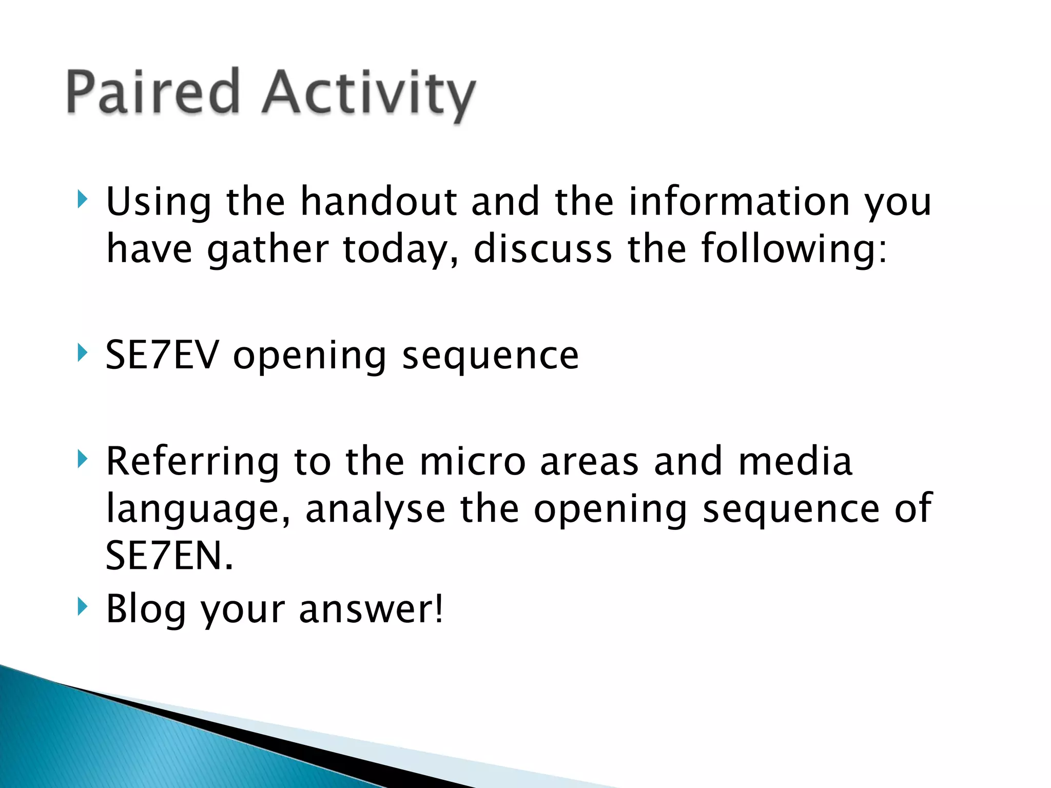    Using the handout and the information you
    have gather today, discuss the following:

   SE7EV opening sequence

   Referring to the micro areas and media
    language, analyse the opening sequence of
    SE7EN.
   Blog your answer!
 