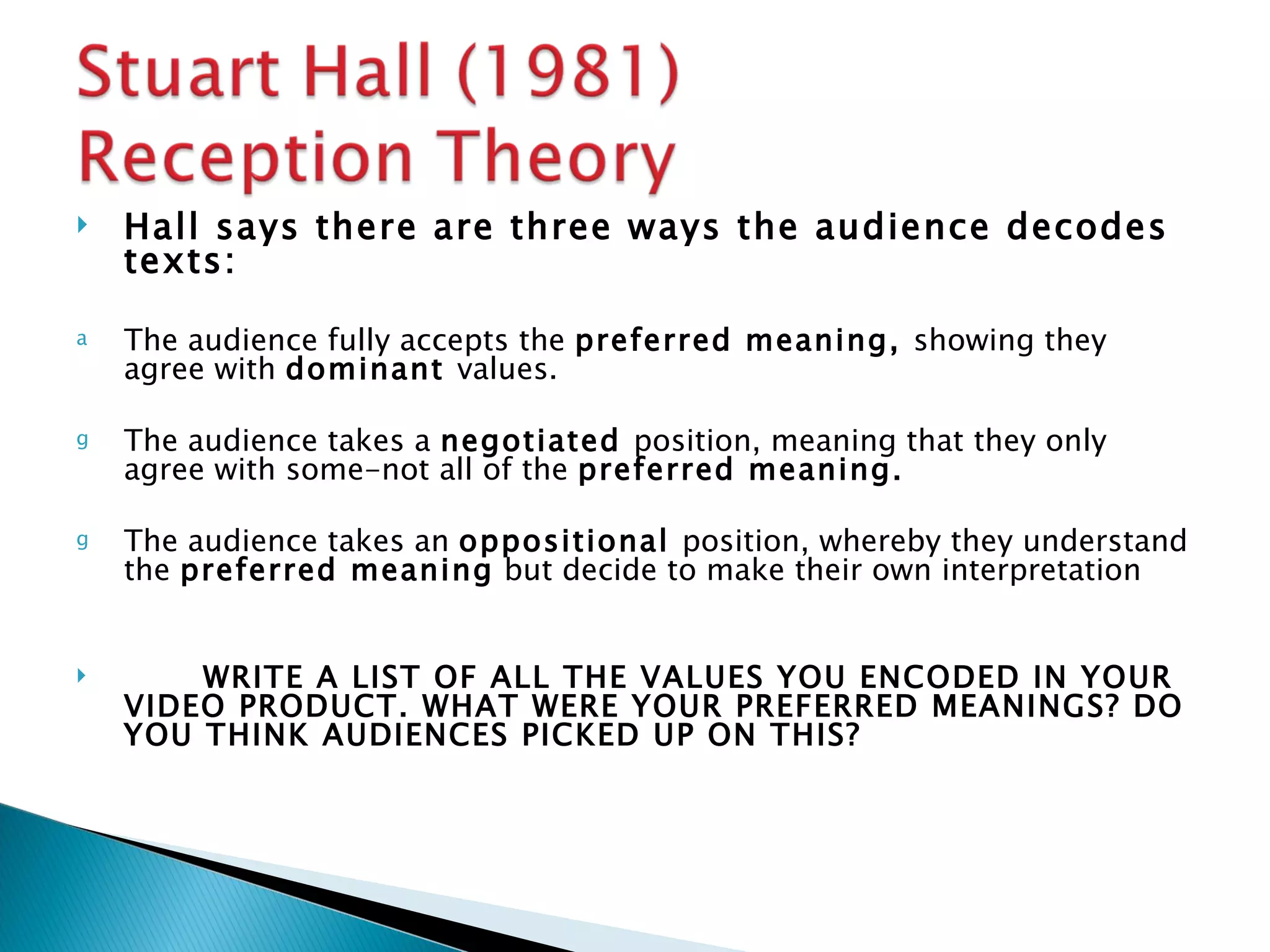    Hall says there are three ways the audience decodes
    texts:

a   The audience fully accepts the preferred meaning, showing they
    agree with dominant values.

g   The audience takes a negotiated position, meaning that they only
    agree with some-not all of the preferred meaning.

g   The audience takes an oppositional position, whereby they understand
    the preferred meaning but decide to make their own interpretation


       WRITE A LIST OF ALL THE VALUES YOU ENCODED IN YOUR
    VIDEO PRODUCT. WHAT WERE YOUR PREFERRED MEANINGS? DO
    YOU THINK AUDIENCES PICKED UP ON THIS?
 