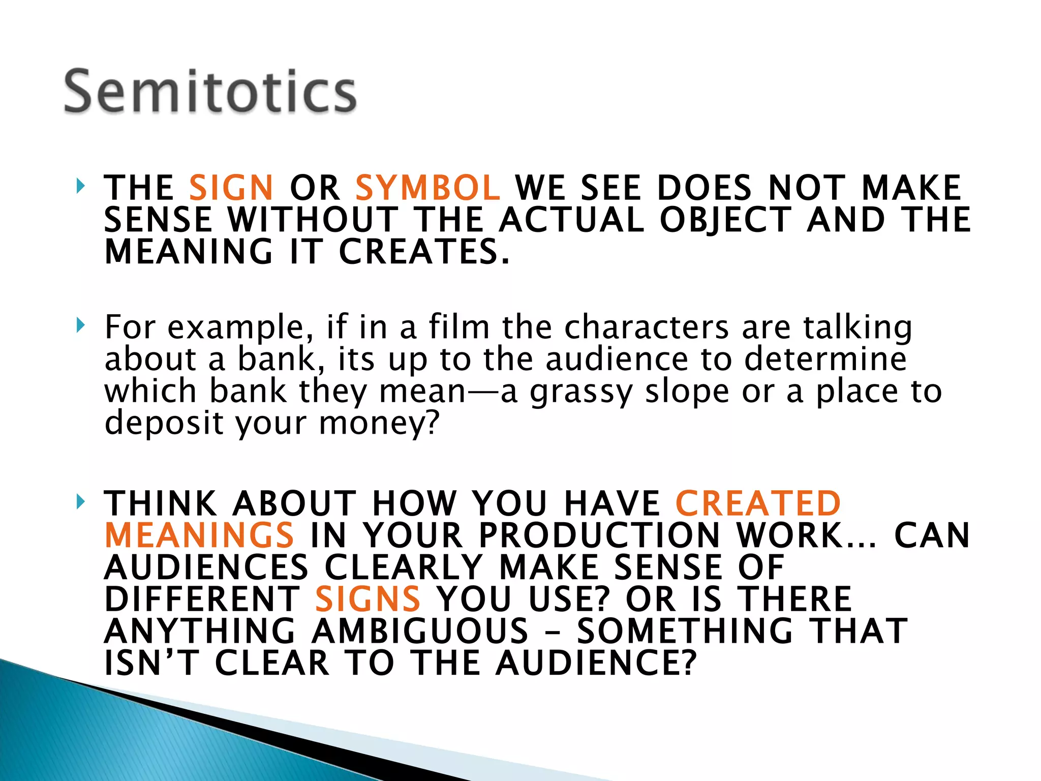    THE SIGN OR SYMBOL WE SEE DOES NOT MAKE
    SENSE WITHOUT THE ACTUAL OBJECT AND THE
    MEANING IT CREATES.

   For example, if in a film the characters are talking
    about a bank, its up to the audience to determine
    which bank they mean—a grassy slope or a place to
    deposit your money?

   THINK ABOUT HOW YOU HAVE CREATED
    MEANINGS IN YOUR PRODUCTION WORK… CAN
    AUDIENCES CLEARLY MAKE SENSE OF
    DIFFERENT SIGNS YOU USE? OR IS THERE
    ANYTHING AMBIGUOUS – SOMETHING THAT
    ISN’T CLEAR TO THE AUDIENCE?
 