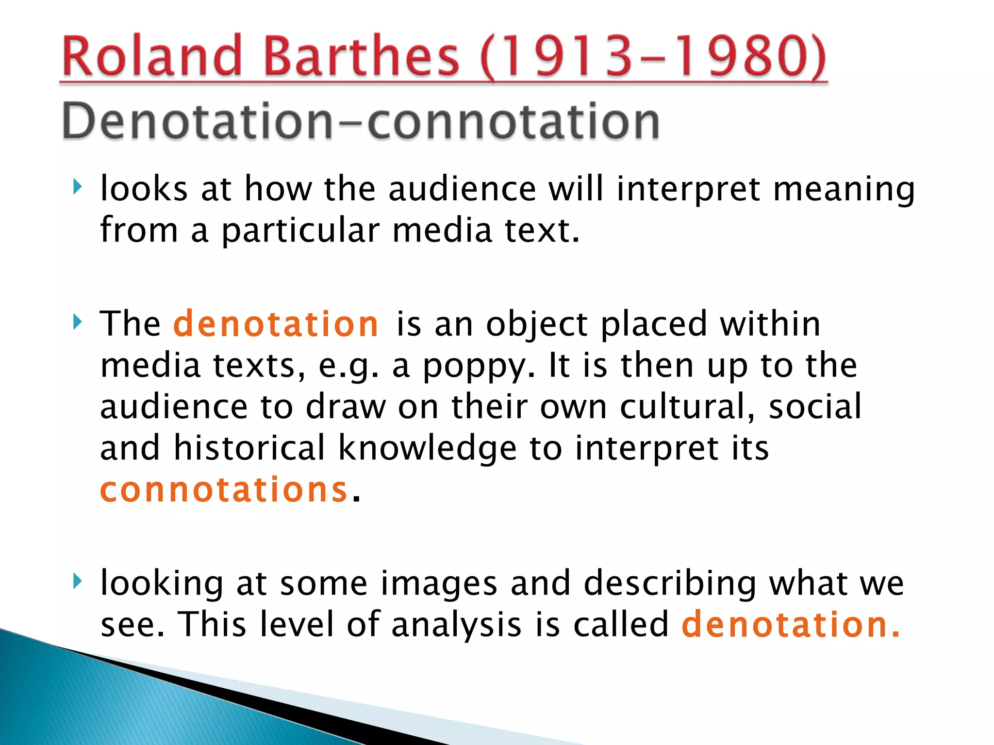    looks at how the audience will interpret meaning
    from a particular media text.

   The denotation is an object placed within
    media texts, e.g. a poppy. It is then up to the
    audience to draw on their own cultural, social
    and historical knowledge to interpret its
    connotations.

   looking at some images and describing what we
    see. This level of analysis is called denotation.
 