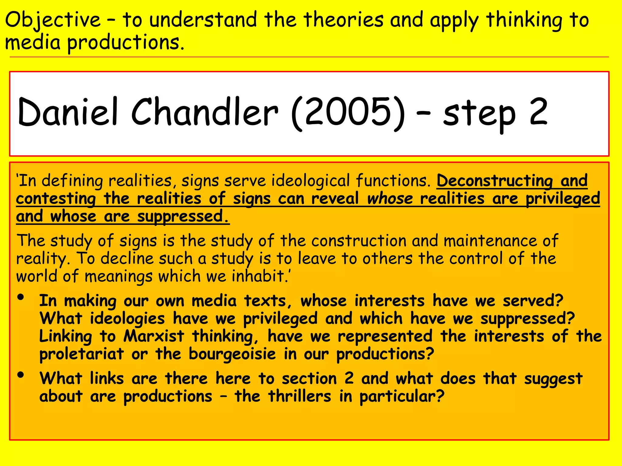 Daniel Chandler (2005) – step 2
Objective – to understand the theories and apply thinking to
media productions.
‘In defining realities, signs serve ideological functions. Deconstructing and
contesting the realities of signs can reveal whose realities are privileged
and whose are suppressed.
The study of signs is the study of the construction and maintenance of
reality. To decline such a study is to leave to others the control of the
world of meanings which we inhabit.’
• In making our own media texts, whose interests have we served?
What ideologies have we privileged and which have we suppressed?
Linking to Marxist thinking, have we represented the interests of the
proletariat or the bourgeoisie in our productions?
• What links are there here to section 2 and what does that suggest
about are productions – the thrillers in particular?
 