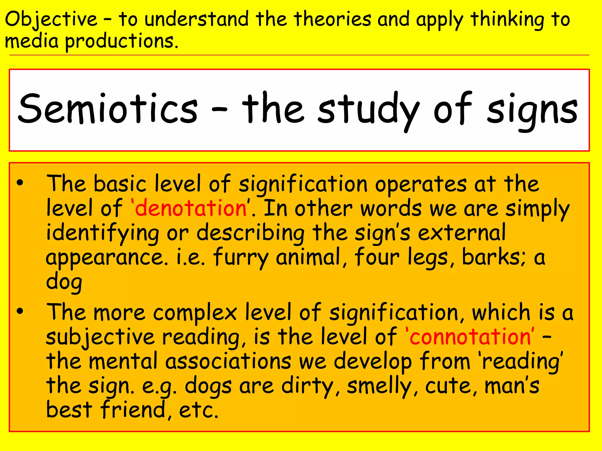 Semiotics – the study of signs
Objective – to understand the theories and apply thinking to
media productions.
• The basic level of signification operates at the
level of ‘denotation’. In other words we are simply
identifying or describing the sign’s external
appearance. i.e. furry animal, four legs, barks; a
dog
• The more complex level of signification, which is a
subjective reading, is the level of ‘connotation’ –
the mental associations we develop from ‘reading’
the sign. e.g. dogs are dirty, smelly, cute, man’s
best friend, etc.
 