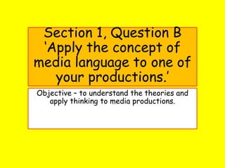 Section 1, Question B
‘Apply the concept of
media language to one of
your productions.’
Objective – to understand the theories and
apply thinking to media productions.
 