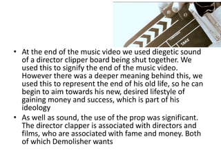 • At the end of the music video we used diegetic sound
  of a director clipper board being shut together. We
  used this to signify the end of the music video.
  However there was a deeper meaning behind this, we
  used this to represent the end of his old life, so he can
  begin to aim towards his new, desired lifestyle of
  gaining money and success, which is part of his
  ideology
• As well as sound, the use of the prop was significant.
  The director clapper is associated with directors and
  films, who are associated with fame and money. Both
  of which Demolisher wants
 