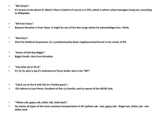 •   "8th Street":
•   It's known to be where St. Mark's Place is (which of course is in NY), which is where urban teenagers hang out, according
    to Wikipedia.


•   "BK from Texas":
•   Beyonce Knowles is from Texas. It might be one of the few songs where he acknowledges her, I think.


•   "Bed-Stuy":
•   Short for Bedford-Stuyvesant, it's a predominantly black neighbourhood found in the center of NY.


•   "Home of that boy Biggie":
•   Biggie Smalls. Also from Brooklyn.


•   "Say what up to Ta-ta“
•   It's Ty Ty, who is Jay-Z's nickname to Tyron Smith, who is his "BFF".




•   "Catch me at the X with OG at a Yankee game":
•    OG referes to Juan Perez, President of Roc-La-Familia, and co-owner of the 40/40 club.




•   "Yellow cab, gypsy cab, dollar cab, holla back":
•   He names all types of the most common transportation in NY (yellow cab - taxi, gypsy cab - illegal taxi, dollar cab - one
    dollar taxi).
 