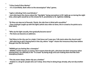 •
    "3 Dice Ceelo/3 Dice Marley“
•   - It's 3 Card Molly. Both refers to the stereotypical "alley" games.
•
    "Lights is blinding/ Girls need blinders"
•   - Just referring to the chorus about the "big lights" being everywhere in NY. Lights go on during the night
    time, where girls would be on the streets for A. prostitution or B. nightime clubbing.
•
    "Or they can step out of bounds / Quick, the side lines is blind with casualities"
•   - They could get caught up with the lights (which also refers to fame, the in-crowd as he points out a
    little later).

•
    "Who sip the light casually, then gradually become worse"
•   - The fame can become an addiction.
•
    "Hail Mary to the city, you're a virgin / And Jesus can’t save you / Life starts when the church ends"
•   - Still referring to girls chasing fame in the city, where "virgin" means the innocence they have before
    they get into the real world.
•
    "MDMA got you feeling like a champion"
•   - MDMA is better known as ecstasy. But it means that the girls, who have lost their innocence when
    chasing fame, are officially in the "in-crowd" by doing drugs and such making them feel like their
    champions/made it
•
    "The city never sleeps, better slip you a Ambien"
•   - Ambien is a drug for people who can't sleep. Since they're doing drugs already, why not slip another
    one?
 