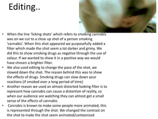 Editing..

• When the line ‘licking shots’ which refers to smoking cannabis
  was on we cut to a close up shot of a person smoking
  ‘cannabis’. When this shot appeared we purposefully added a
  filter which made the shot seem a lot darker and grimy. We
  did this to show smoking drugs as negative through the use of
  colour. If we wanted to show it in a positive way we would
  have chosen a brighter filter.
• We also used editing to change the pace of the shot, we
  slowed down the shot. The reason behind this was to show
  the effects of drugs. Smoking drugs can slow down your
  reactions (if smoked over a long period of time)
• Another reason we used an almost distorted looking filter is to
  represent how cannabis can cause a distortion of reality, so
  when our audience are watching they can almost get a small
  sense of the effects of cannabis
• Cannabis is known to make some people more animated, this
  is represented through the shot. We changed the contrast on
  the shot to make the shot seem animated/cartoonised
 