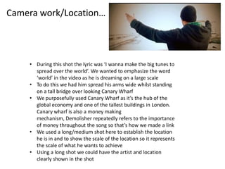 Camera work/Location…



    • During this shot the lyric was ‘I wanna make the big tunes to
      spread over the world’. We wanted to emphasize the word
      ‘world’ in the video as he is dreaming on a large scale
    • To do this we had him spread his arms wide whilst standing
      on a tall bridge over looking Canary Wharf
    • We purposefully used Canary Wharf as it’s the hub of the
      global economy and one of the tallest buildings in London.
      Canary wharf is also a money making
      mechanism, Demolisher repeatedly refers to the importance
      of money throughout the song so that’s how we made a link
    • We used a long/medium shot here to establish the location
      he is in and to show the scale of the location so it represents
      the scale of what he wants to achieve
    • Using a long shot we could have the artist and location
      clearly shown in the shot
 