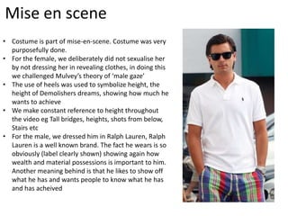 Mise en scene
• Costume is part of mise-en-scene. Costume was very
  purposefully done.
• For the female, we deliberately did not sexualise her
  by not dressing her in revealing clothes, in doing this
  we challenged Mulvey’s theory of ‘male gaze’
• The use of heels was used to symbolize height, the
  height of Demolishers dreams, showing how much he
  wants to achieve
• We make constant reference to height throughout
  the video eg Tall bridges, heights, shots from below,
  Stairs etc
• For the male, we dressed him in Ralph Lauren, Ralph
  Lauren is a well known brand. The fact he wears is so
  obviously (label clearly shown) showing again how
  wealth and material possessions is important to him.
  Another meaning behind is that he likes to show off
  what he has and wants people to know what he has
  and has acheived
 