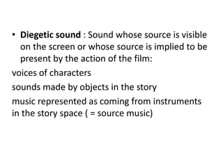 • Diegetic sound : Sound whose source is visible
  on the screen or whose source is implied to be
  present by the action of the film:
voices of characters
sounds made by objects in the story
music represented as coming from instruments
in the story space ( = source music)
 