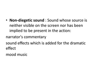 • Non-diegetic sound : Sound whose source is
  neither visible on the screen nor has been
  implied to be present in the action:
narrator's commentary
sound effects which is added for the dramatic
effect
mood music
 