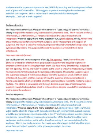 audience was the supernaturalpresence. We did this by inserting a whispering sound effect
with a ‘ghosttrail’ video effect. This suggests a spiritual meaning for the audience to
establish our subgenre. (this is more clear in examples and also has range in
examples…..also ties in with subgenre)
Audience Practice
The first audience theorist is McQuail whosetheory is “uses and gratifications” which is a
theory to explain the reasons why audiences consumemedia texts. The 4 reasons arefor 1)
Information, 2) Entertainment, 3) PersonalIdentity and 4) Social Interaction and
Integration. We could apply this to many aspects of our AS film opening. Firstly, horror films
are primarily created for entertainment purposes so my firstexample is the aspect of
suspense. Thevillain is shown to meticulously preparehis instruments for killing such as the
syringes and tweezers. This suspenseshocked the audiences which led them to be
entertained.
Improved example(above):
We could apply this to many aspects of our AS film opening. Firstly, horror films are
primarily created for entertainment purposes becausethey are designed to primarily
entertain audiences by instilling fear upon them. We have many ‘entertaining’ aspects to
our film opening. Firstly, the useof weapons as the villain is shown to meticulously prepare
his instruments for killing such as the syringes and tweezers. This creates suspenseupon
the audiences because it will shock and scare them the audiences which led them to be
entertained. Secondly, another example of how the audience are being entertained is
having jump scares which arecreated when the victim is slowly raising the mirror to look at
his face. The editing is slow paced and the non-diegetic music has a crescendo which
suddenly reveals his bloody face which is enhanced by a diegetic sound effect and close up
shotto scarethe audience.
Another response:
The first audience theorist is McQuail whosetheory is “uses and gratifications” which is a
theory to explain the reasons why audiences consumemedia texts. The 4 reasons arefor 1)
Information, 2) Entertainment, 3) PersonalIdentity and 4) Social Interaction and
Integration. We could apply this to many aspects of our A2 music video. Firstly, our music
video has the ability to engage with the audience through entertainment. A great example
would be our camera movements especially in the 2nd
and more ambient location. Here we
consistently rotated 360 degrees around each member of the band which added more
excitement and momentum to the video, therefore making it more entertaining for the
audience. Also in our studio location, there was some stand alone shots that added some
visualflare and helped to reinforcethe growing intensity in the video.
Improved version:
 