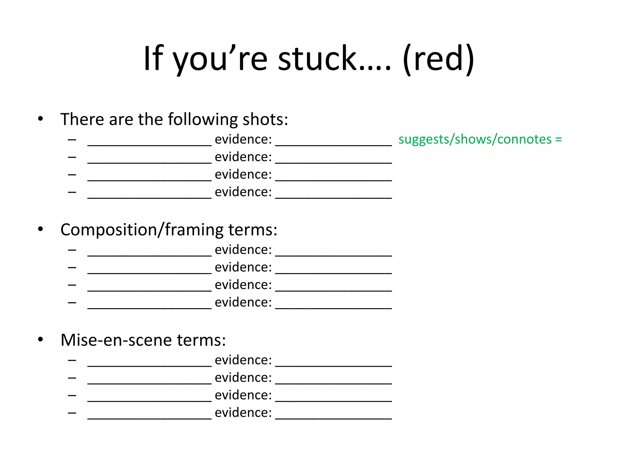If you’re stuck…. (red)
• There are the following shots:
– _________________ evidence: ________________ suggests/shows/connotes =
– _________________ evidence: ________________
– _________________ evidence: ________________
– _________________ evidence: ________________
• Composition/framing terms:
– _________________ evidence: ________________
– _________________ evidence: ________________
– _________________ evidence: ________________
– _________________ evidence: ________________
• Mise-en-scene terms:
– _________________ evidence: ________________
– _________________ evidence: ________________
– _________________ evidence: ________________
– _________________ evidence: ________________
 