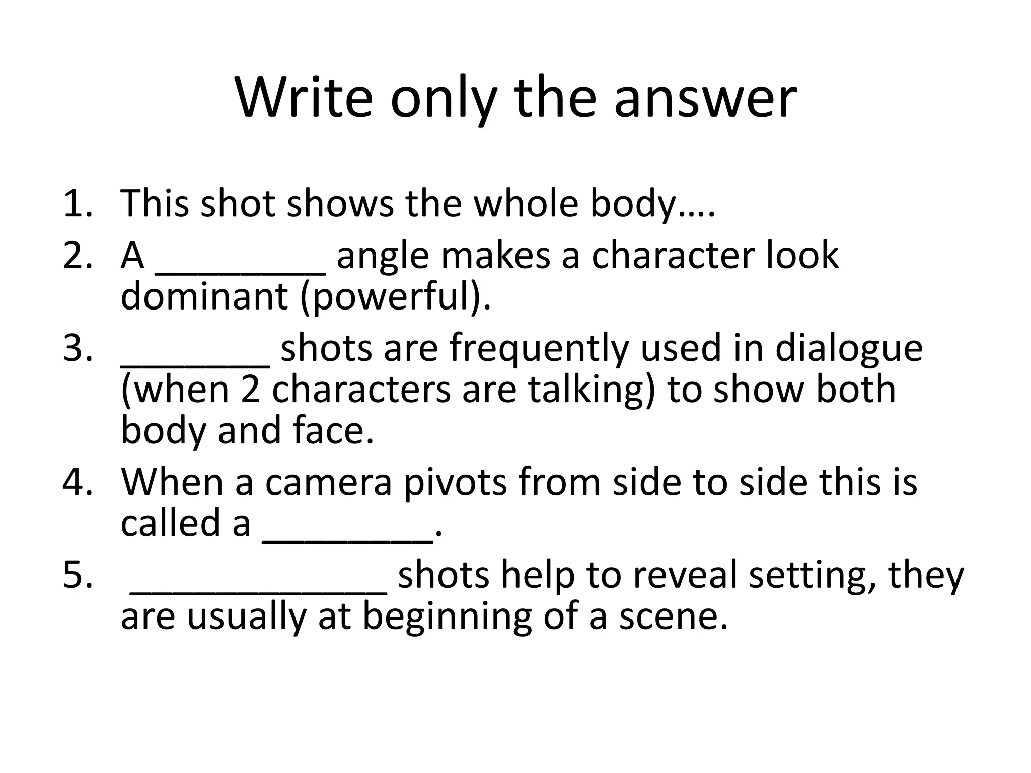 Write only the answer
1. This shot shows the whole body….
2. A ________ angle makes a character look
dominant (powerful).
3. _______ shots are frequently used in dialogue
(when 2 characters are talking) to show both
body and face.
4. When a camera pivots from side to side this is
called a ________.
5. ____________ shots help to reveal setting, they
are usually at beginning of a scene.
 