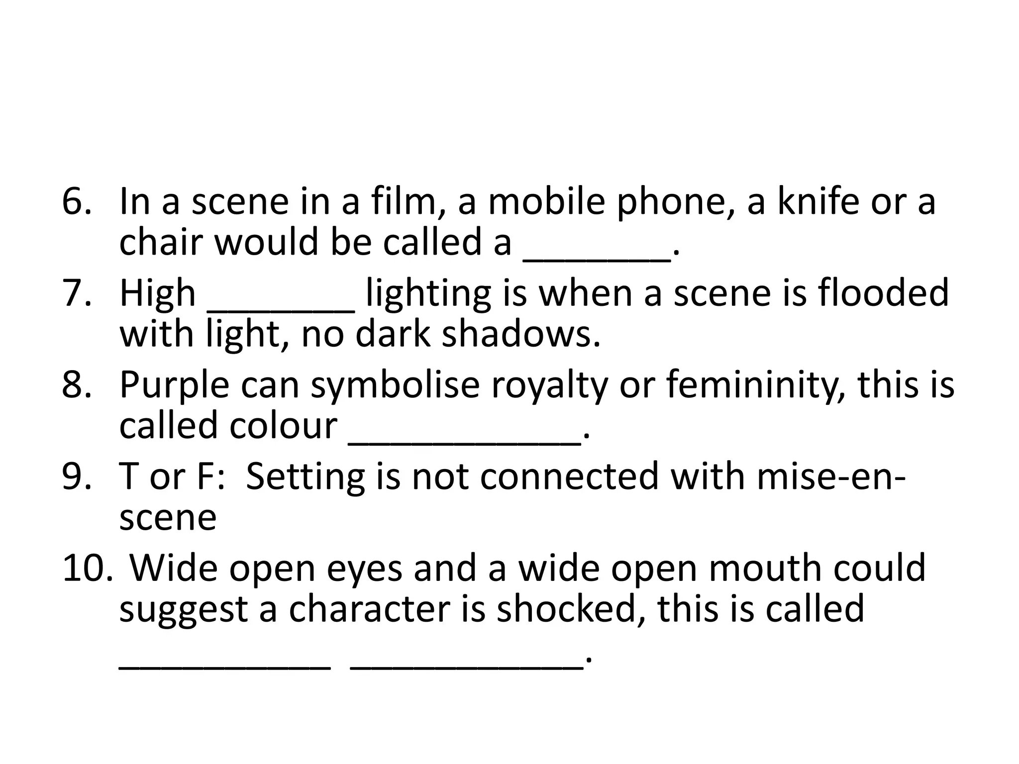 6. In a scene in a film, a mobile phone, a knife or a
chair would be called a _______.
7. High _______ lighting is when a scene is flooded
with light, no dark shadows.
8. Purple can symbolise royalty or femininity, this is
called colour ___________.
9. T or F: Setting is not connected with mise-en-
scene
10. Wide open eyes and a wide open mouth could
suggest a character is shocked, this is called
__________ ___________.
 