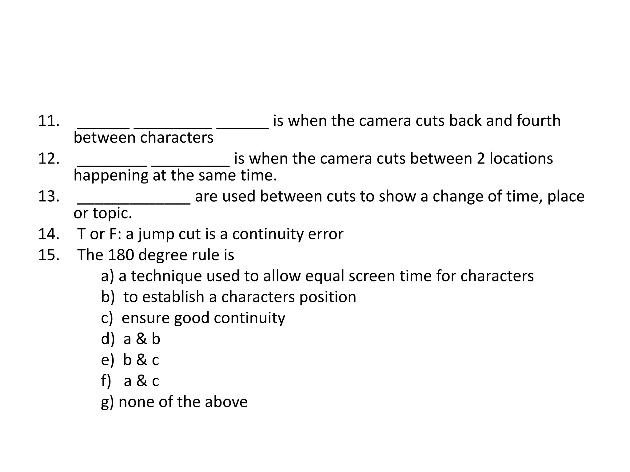 11. ______ _________ ______ is when the camera cuts back and fourth
between characters
12. ________ _________ is when the camera cuts between 2 locations
happening at the same time.
13. _____________ are used between cuts to show a change of time, place
or topic.
14. T or F: a jump cut is a continuity error
15. The 180 degree rule is
a) a technique used to allow equal screen time for characters
b) to establish a characters position
c) ensure good continuity
d) a & b
e) b & c
f) a & c
g) none of the above
 